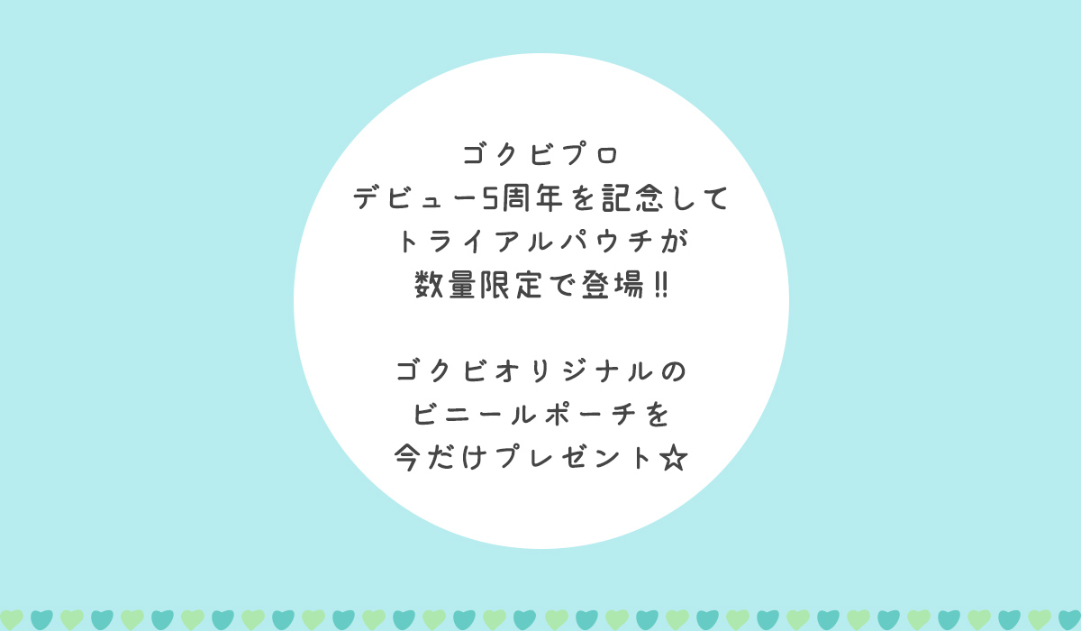 ゴクビプロデビュー5周年を記念してトライアルパウチが数量限定で新登場!!　ゴクビオリジナルのビニールポーチを今だけプレゼント☆