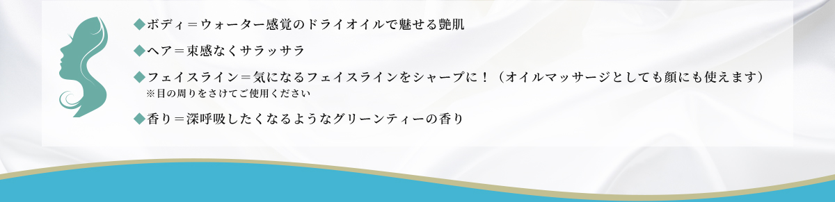 ボディー=ウォーター感覚のドライオイルで魅せる艶肌 ヘア=束感なくサラサラ フェイスライン=気になるフェイスラインをシャープに！（オイルマッサージとしても顔に使えます）※目の周りをさけてご使用ください 香り=深呼吸したくなるようなグリーンティーの香り