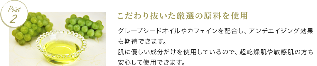 Point2 こだわり抜いた厳選の原料を使用 グレープシードオイルやカフェインを配合し、アンチエイジング効果も期待できます。肌に優しい成分だけを使用しているので、超乾燥肌や敏感肌の方も安心して使用できます。