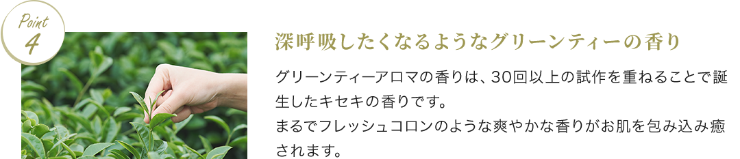 Point4 深呼吸したくなるようなグリーンティーの香り グリーンティーのアロマの香りは、30回以上の試作を重ねることで誕生したキセキの香りです。まるでフレッシュコロンのような爽やかな香りがお肌を包み込み癒されます。