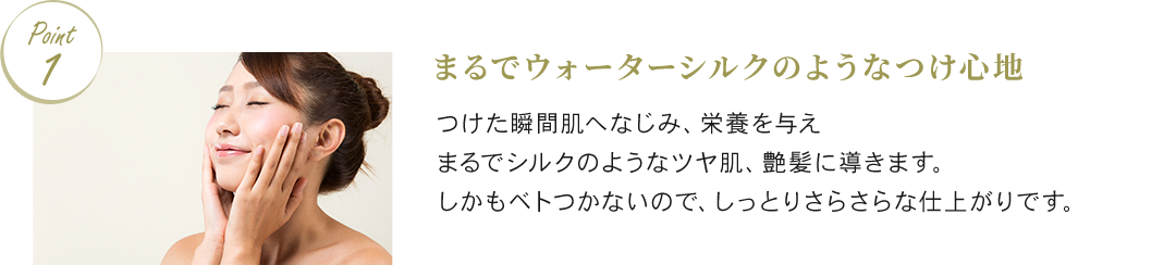 Point1 まるでウォーターシルクのようなつけ心地 つけた瞬間肌へなじみ、栄養を与えまるでシルクのようなツヤ肌、艶髪に導きます。しかもベトつかないので、しっとりさらさらな仕上がりです。