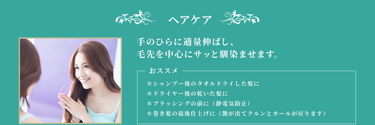 ヘアケア 手のひらに適量伸ばし、毛先を中心にサッと馴染ませます。 おススメ ＊シャンプー後のタオルドライした髪に ＊ドライヤー後の乾いた肌に ＊ブラッシングの前に（静電気防止） ＊巻き髪の最後仕上げに（艶が出てクルンとカールが戻ります）