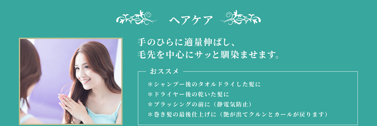 ヘアケア 手のひらに適量伸ばし、毛先を中心にサッと馴染ませます。 おススメ ＊シャンプー後のタオルドライした髪に ＊ドライヤー後の乾いた肌に ＊ブラッシングの前に（静電気防止） ＊巻き髪の最後仕上げに（艶が出てクルンとカールが戻ります）