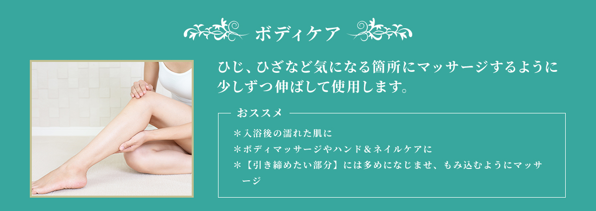 ボディケア ひじ、ひざなど気になる箇所にマッサージするように少しずつ伸ばして使用します。 おススメ ＊入浴後の濡れた肌に ＊ボディマッサージやハンド&ネイルケアに ＊【引き締めたい部分】には多めになじませ、もみ込むようにマッサージ