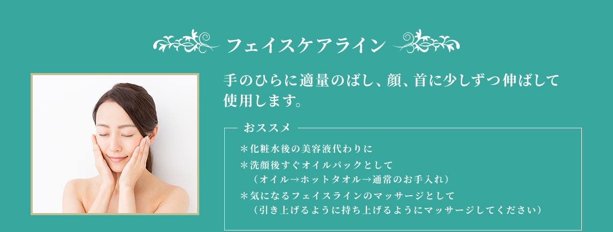 フェイスケアライン 手のひらに適量のばし、顔、首に少しずつ伸ばして使用します。 おススメ ＊化粧水後の美容代わりに ＊洗顔後すぐにオイルパックとして（オイル→ホットタオル→通常のお手入れ） ＊気になるフェイスラインのマッサージとして（引き上げるように持ち上げるようにマッサージしてください）