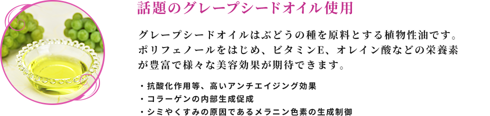 話題のグレープシードオイル使用 グレープシードオイルはぶどうの種を原料とする植物性油です。 ポリフェノールをはじめ、ビタミンE、オレイン酸などの栄養素が豊富で様々な美容効果が期待できます。 ・抗酸化作用等、高いアンチエイジング効果 ・コラーゲンの内部生成促進 ・シミやくすみの原因であるメラニン色素の生成制御