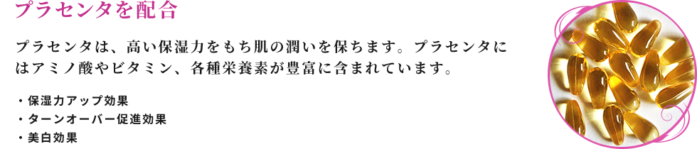 プラセンタを配合 プラセンタは、高い保湿力をもち肌の潤いを保ちます。プラセンタにはアミノ酸やビタミン、各種栄養素が豊富に含まれています。 ・保湿力アップ効果 ・ターンオーバー促進効果 ・美白効果