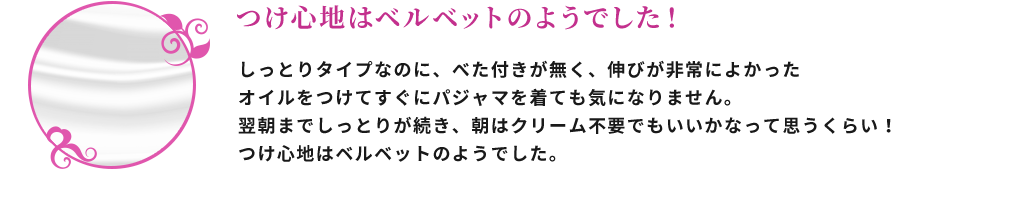 つけ心地はベルベットのようでした！ しっとりタイプなのに、べた付きが無く、伸びが非常によかった。オイルをつけてすぐにパジャマを着ても気になりません。翌朝までしっとりが続き、朝はクリーム不要でもいいかなって思うくらい！つけ心地はベルベットのようでした。