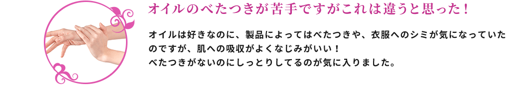 オイルのべたつきが苦手ですがこれは違うと思った！ オイルは好きなのに、製品によってはべたつきや、衣服へのシミが気になっていたのですが、肌への吸収がよくなじみがいい！べたつきがないのにしっとりしているのが気に入りました。