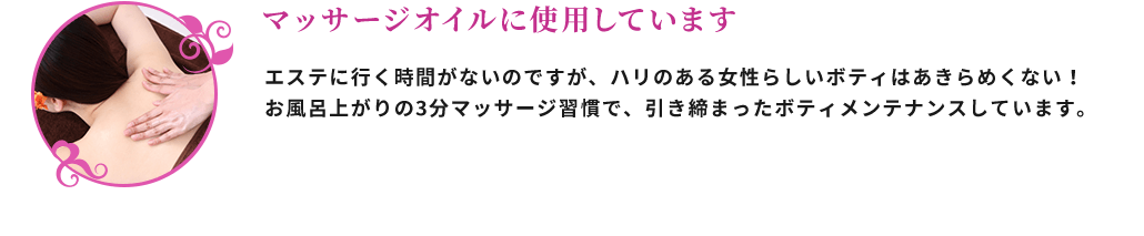 マッサージオイルに使用しています エステに行く時間がないのですが、ハリのある女性らしいボディーはあきらめたくない！お風呂上がりの3分マッサージ習慣で、引き締まったボディーメンテナンスしています。