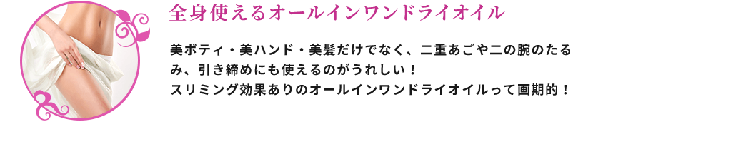 全身使えるオールインワンドライオイル 美ボディー・美ハンド・美髪だけでなく、二重あごや二の腕のたるみ、引き締めにも使えるのがうれしい！スリミング効果ありのオールインワンドライオイルって画期的！