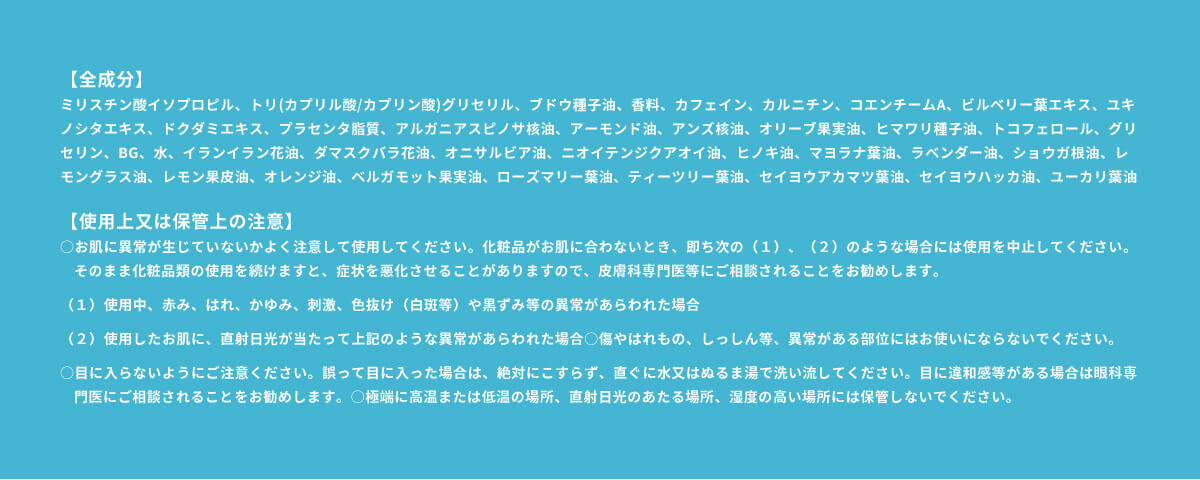 【全成分】 ミリスチン酸イソプロピル、トリ(カプリル酸/カプリン酸)グリセリル、ブドウ種子油、香料、カフェイン、カルニチン、コエンチームA、ビルベリー葉エキス、ユキノシタエキス、ドクダミエキス、プラセンタ脂質、アルガニアスピノサ核油、アーモンド油、アンズ核油、オリーブ果実油、ヒマワリ種子油、トコフェロール、グリセリン、BG、水、イランイラン花油、ダマスクバラ花油、オニサルビア油、ニオイテンジクアオイ油、ヒノキ油、マヨラナ葉油、ラベンダー油、ショウガ根油、レモングラス油、レモン果皮油、オレンジ油、ベルガモット果実油、ローズマリー葉油、ティーツリー葉油、セイヨウアカマツ葉油、セイヨウハッカ油、ユーカリ葉油 【使用上又は保管上の注意】 ○お肌に異常が生じていないかよく注意して使用してください。化粧品がお肌に合わないとき、即ち次の（１）、（２）のような場合には使用を中止してください。そのまま化粧品類の使用を続けますと、症状を悪化させることがありますので、皮膚科専門医等にご相談されることをお勧めします。（１）使用中、赤み、はれ、かゆみ、刺激、色抜け（白斑等）や黒ずみ等の異常があらわれた場合（２）使用したお肌に、直射日光が当たって上記のような異常があらわれた場合○傷やはれもの、しっしん等、異常がある部位にはお使いにならないでください。 ○目に入らないようにご注意ください。誤って目に入った場合は、絶対にこすらず、直ぐに水又はぬるま湯で洗い流してください。目に違和感等がある場合は眼科専門医にご相談されることをお勧めします。○極端に高温または低温の場所、直射日光のあたる場所、湿度の高い場所には保管しないでください。